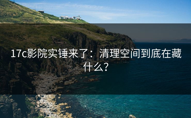 17c影院实锤来了：清理空间到底在藏什么？