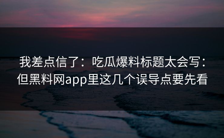 我差点信了:吃瓜爆料标题太会写:但黑料网app里这几个误导点要先看 我差点信了:吃瓜爆料标题太会写:但黑料网app里这几个误导点要先看