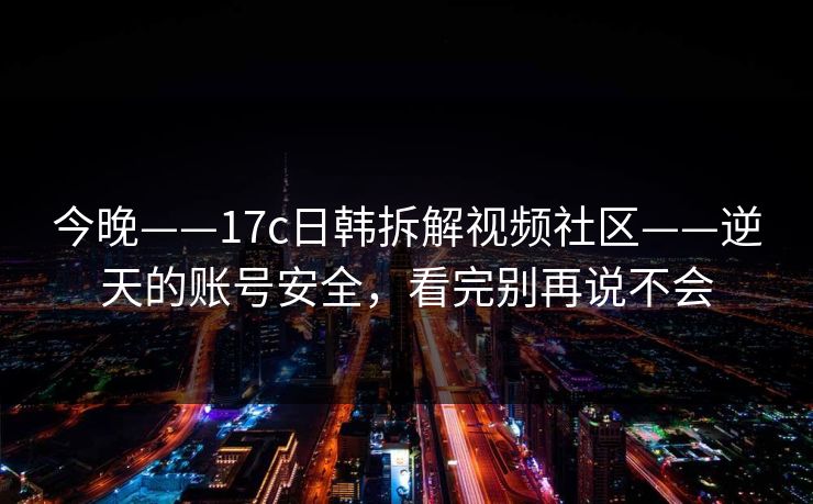 今晚——17c日韩拆解视频社区——逆天的账号安全,看完别再说不会 今晚——17c日韩拆解视频社区——逆天的账号安全,看完别再说不会