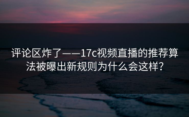 评论区炸了——17c视频直播的推荐算法被曝出新规则为什么会这样? 评论区炸了——17c视频直播的推荐算法被曝出新规则为什么会这样?