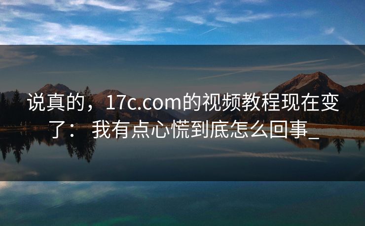 说真的,17c.com的视频教程现在变了: 我有点心慌到底怎么回事_ 说真的,17c.com的视频教程现在变了: 我有点心慌到底怎么回事_