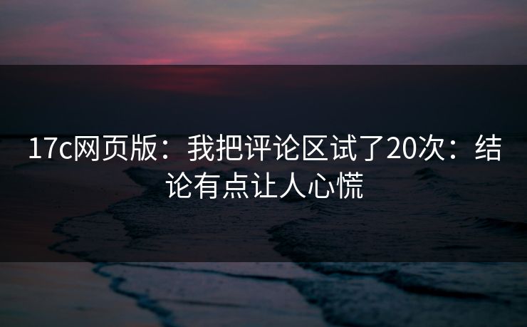 17c网页版:我把评论区试了20次:结论有点让人心慌 17c网页版:我把评论区试了20次:结论有点让人心慌