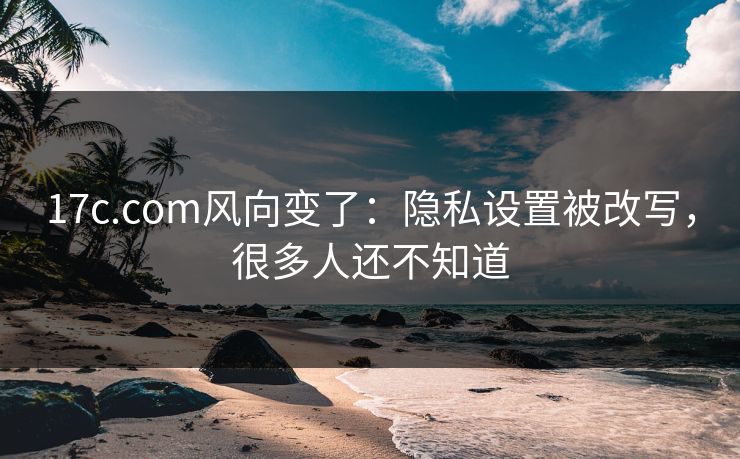 17c.com风向变了：隐私设置被改写，很多人还不知道