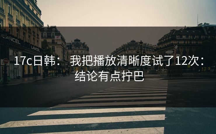 17c日韩： 我把播放清晰度试了12次： 结论有点拧巴