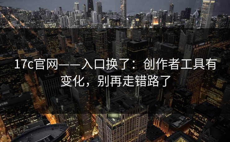 17c官网——入口换了：创作者工具有变化，别再走错路了