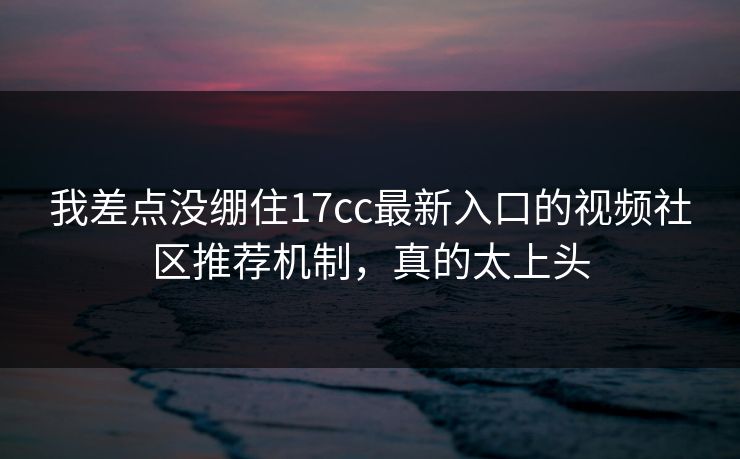 我差点没绷住17cc最新入口的视频社区推荐机制，真的太上头