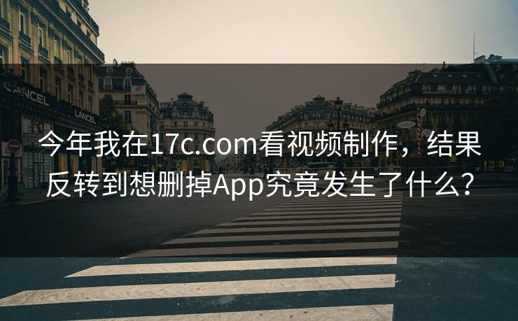今年我在17c.com看视频制作，结果反转到想删掉App究竟发生了什么？