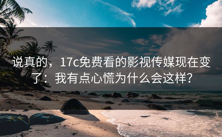 说真的，17c免费看的影视传媒现在变了：我有点心慌为什么会这样？