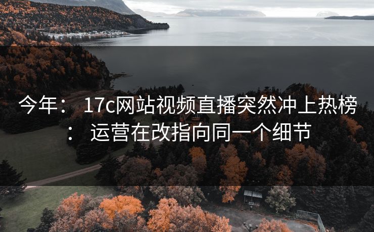 今年： 17c网站视频直播突然冲上热榜： 运营在改指向同一个细节