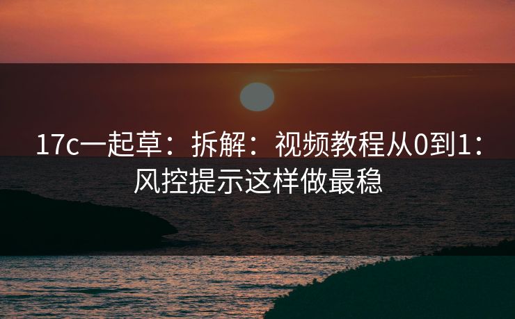 17c一起草：拆解：视频教程从0到1：风控提示这样做最稳