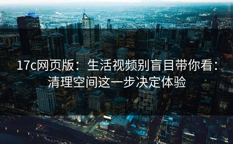 17c网页版：生活视频别盲目带你看：清理空间这一步决定体验