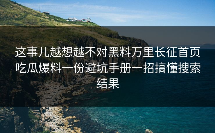 这事儿越想越不对黑料万里长征首页吃瓜爆料一份避坑手册一招搞懂搜索结果