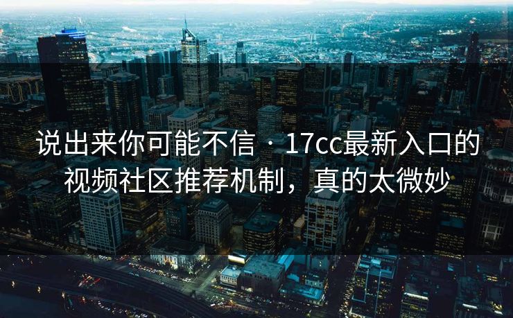 说出来你可能不信 · 17cc最新入口的视频社区推荐机制，真的太微妙