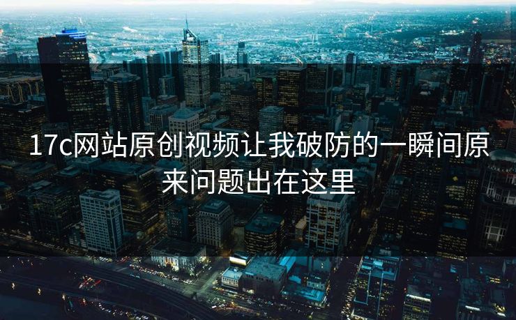 17c网站原创视频让我破防的一瞬间原来问题出在这里