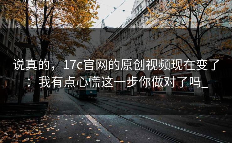 说真的，17c官网的原创视频现在变了：我有点心慌这一步你做对了吗_