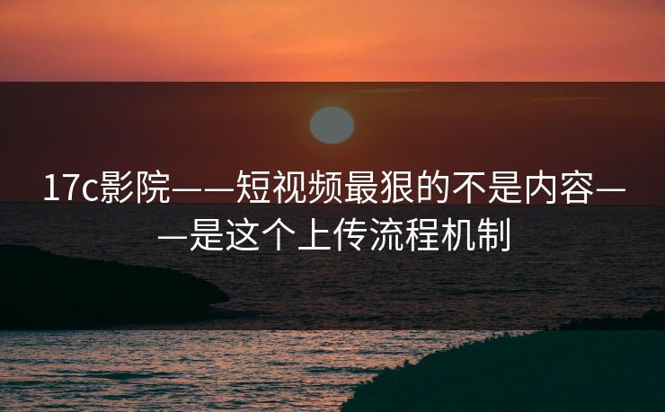 17c影院——短视频最狠的不是内容——是这个上传流程机制