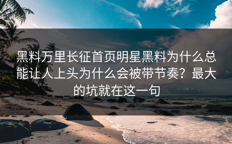 黑料万里长征首页明星黑料为什么总能让人上头为什么会被带节奏?最大的坑就在这一句 黑料万里长征首页明星黑料为什么总能让人上头为什么会被带节奏?最大的坑就在这一句