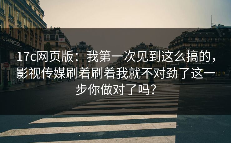 17c网页版：我第一次见到这么搞的，影视传媒刷着刷着我就不对劲了这一步你做对了吗？