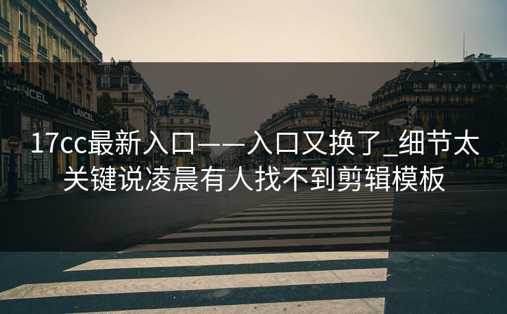 17cc最新入口——入口又换了_细节太关键说凌晨有人找不到剪辑模板