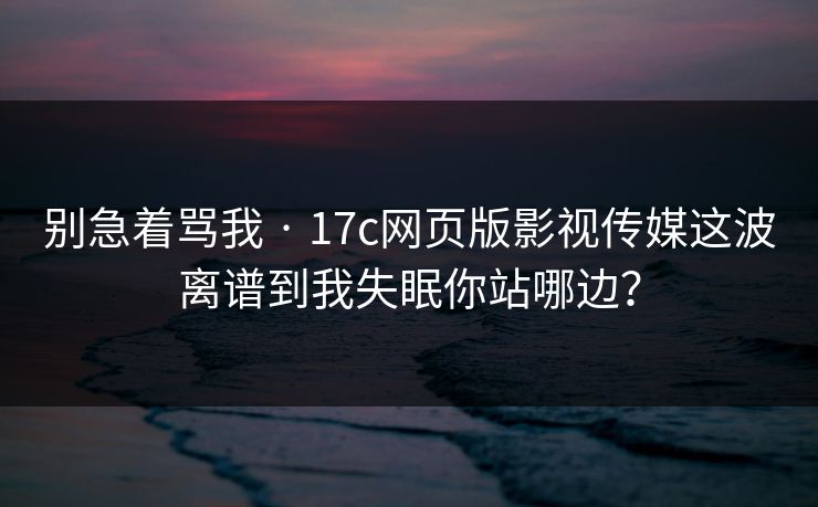 别急着骂我 · 17c网页版影视传媒这波离谱到我失眠你站哪边？