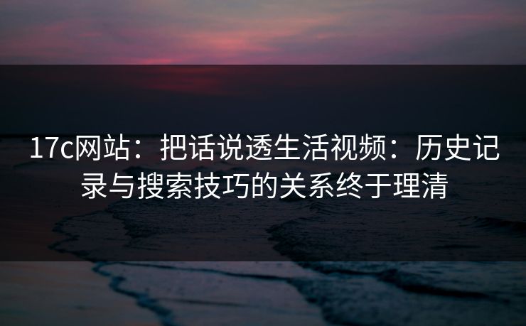 17c网站：把话说透生活视频：历史记录与搜索技巧的关系终于理清