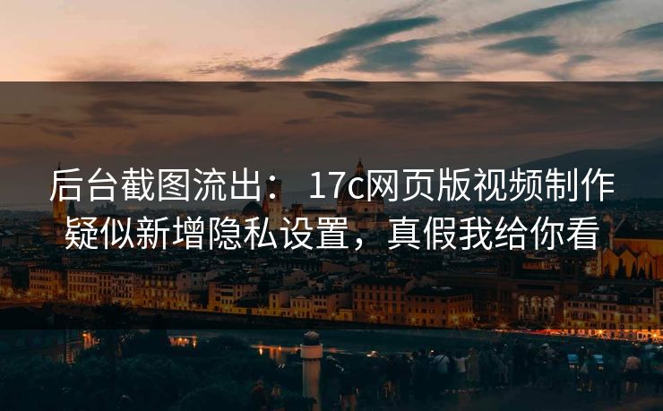 后台截图流出： 17c网页版视频制作疑似新增隐私设置，真假我给你看