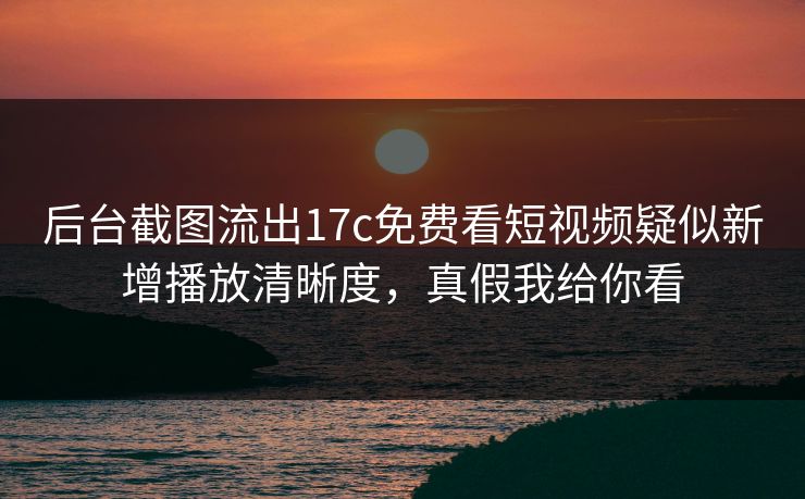 后台截图流出17c免费看短视频疑似新增播放清晰度，真假我给你看
