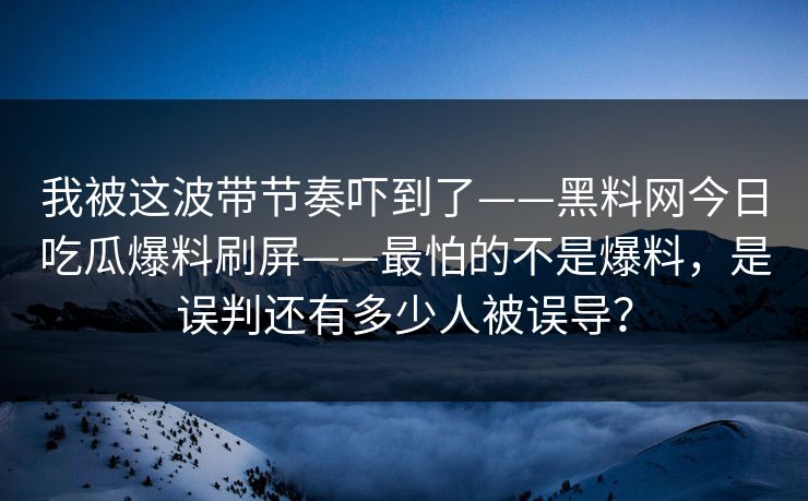 我被这波带节奏吓到了——黑料网今日吃瓜爆料刷屏——最怕的不是爆料，是误判还有多少人被误导？