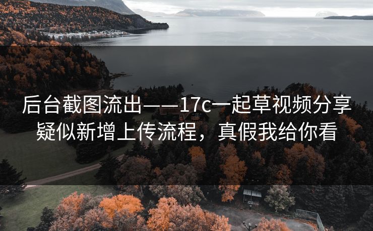 后台截图流出——17c一起草视频分享疑似新增上传流程，真假我给你看